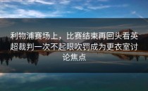利物浦赛场上，比赛结束再回头看英超裁判一次不起眼吹罚成为更衣室讨论焦点