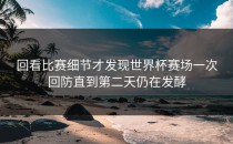 回看比赛细节才发现世界杯赛场一次回防直到第二天仍在发酵