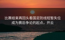 比赛结束再回头看国足防线短暂失位成为赛后争论的起点，开云