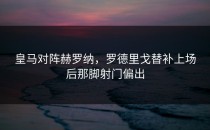 皇马对阵赫罗纳，罗德里戈替补上场后那脚射门偏出