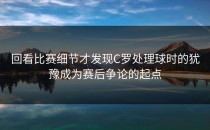 回看比赛细节才发现C罗处理球时的犹豫成为赛后争论的起点
