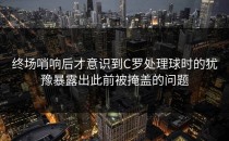 终场哨响后才意识到C罗处理球时的犹豫暴露出此前被掩盖的问题