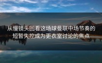 从慢镜头回看这场球曼联中场节奏的短暂失控成为更衣室讨论的焦点