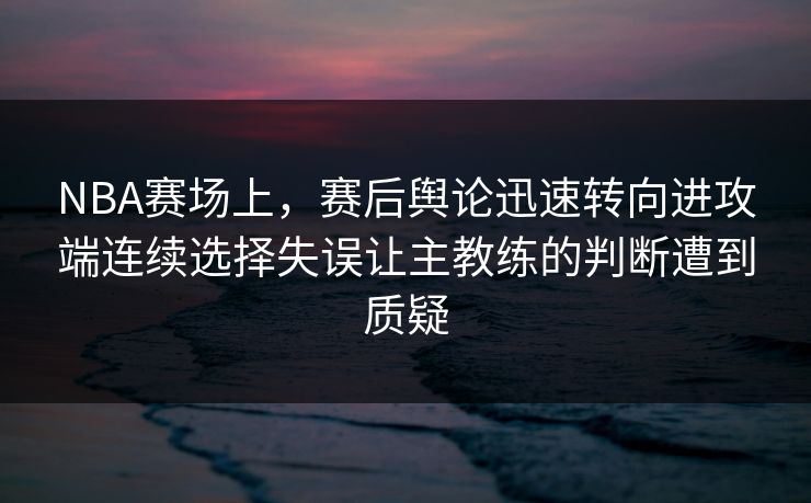 NBA赛场上，赛后舆论迅速转向进攻端连续选择失误让主教练的判断遭到质疑  第1张
