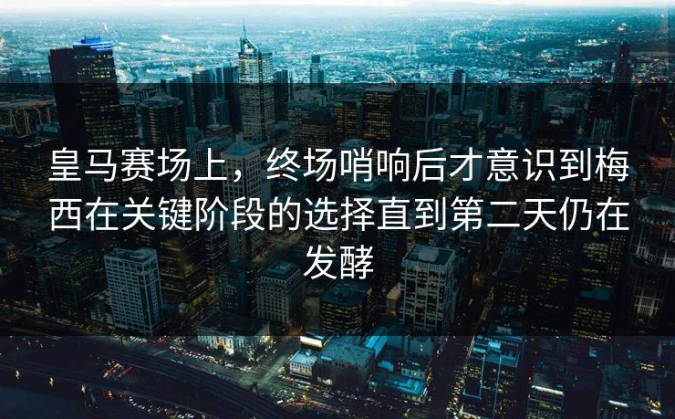 皇马赛场上，终场哨响后才意识到梅西在关键阶段的选择直到第二天仍在发酵  第1张