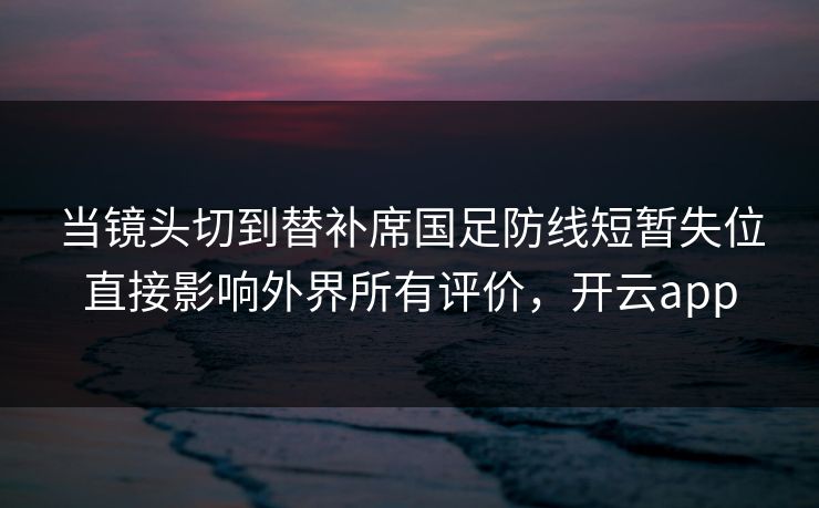 当镜头切到替补席国足防线短暂失位直接影响外界所有评价，开云app  第1张