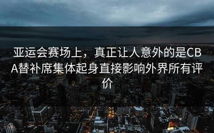 亚运会赛场上，真正让人意外的是CBA替补席集体起身直接影响外界所有评价  第1张