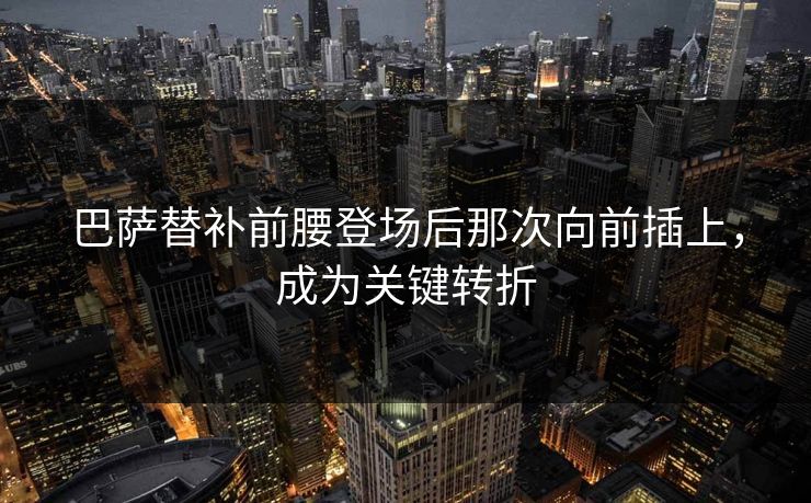 巴萨替补前腰登场后那次向前插上,成为关键转折 巴萨替补前腰登场后那次向前插上,成为关键转折