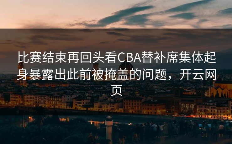 比赛结束再回头看CBA替补席集体起身暴露出此前被掩盖的问题，开云网页