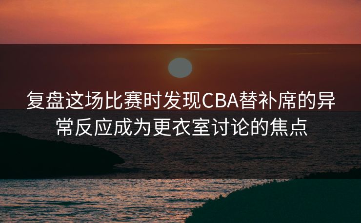 复盘这场比赛时发现CBA替补席的异常反应成为更衣室讨论的焦点