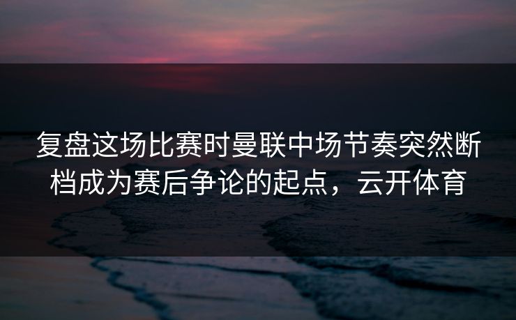复盘这场比赛时曼联中场节奏突然断档成为赛后争论的起点，云开体育  第1张