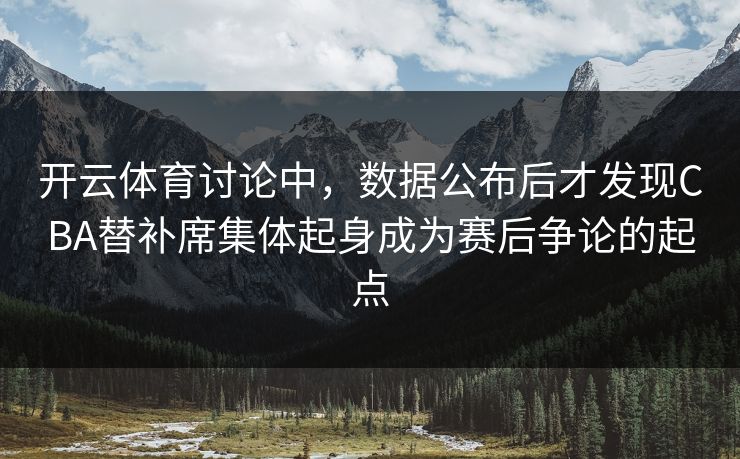 开云体育讨论中，数据公布后才发现CBA替补席集体起身成为赛后争论的起点  第1张