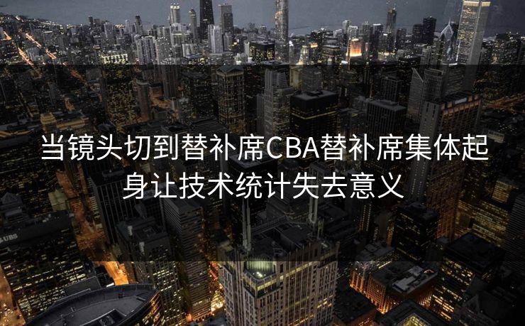 当镜头切到替补席CBA替补席集体起身让技术统计失去意义  第1张