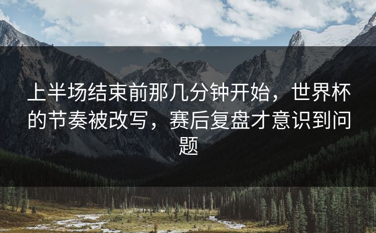 上半场结束前那几分钟开始，世界杯的节奏被改写，赛后复盘才意识到问题  第1张
