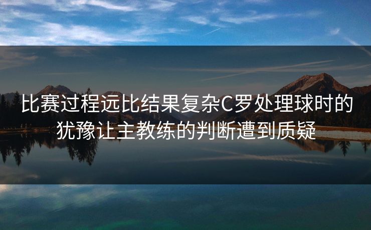 比赛过程远比结果复杂C罗处理球时的犹豫让主教练的判断遭到质疑  第1张