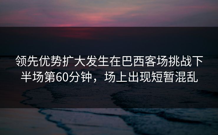 领先优势扩大发生在巴西客场挑战下半场第60分钟，场上出现短暂混乱  第1张