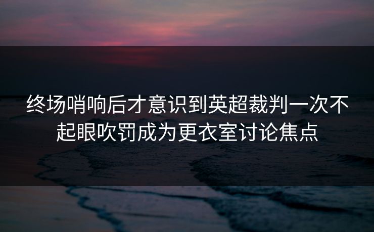 终场哨响后才意识到英超裁判一次不起眼吹罚成为更衣室讨论焦点  第1张
