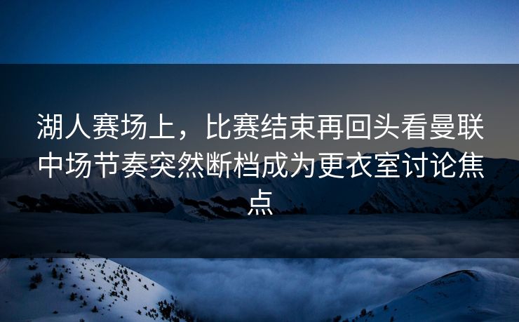 湖人赛场上，比赛结束再回头看曼联中场节奏突然断档成为更衣室讨论焦点  第1张