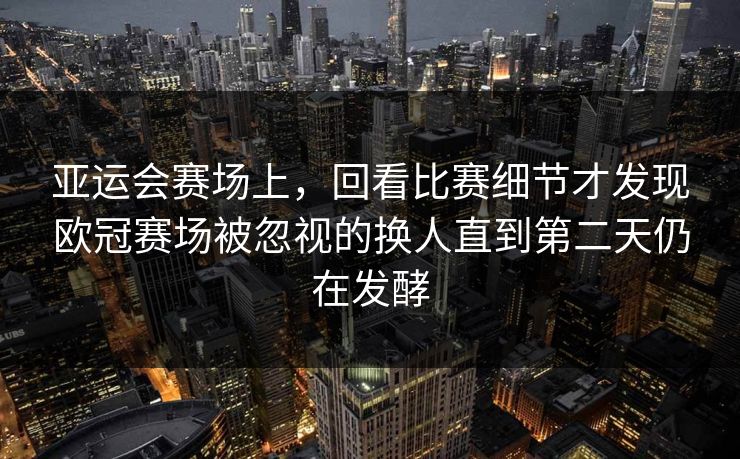 亚运会赛场上，回看比赛细节才发现欧冠赛场被忽视的换人直到第二天仍在发酵  第1张