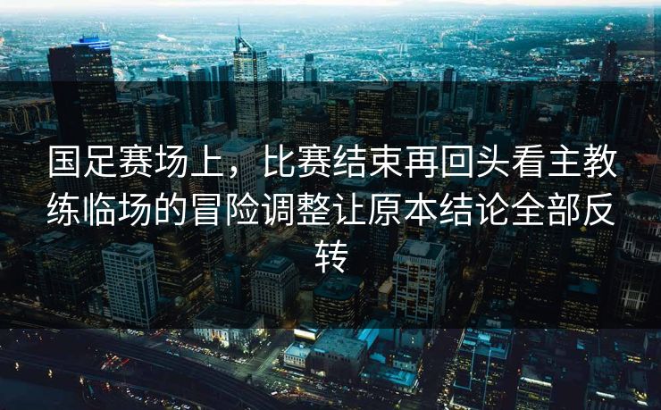 国足赛场上，比赛结束再回头看主教练临场的冒险调整让原本结论全部反转  第1张