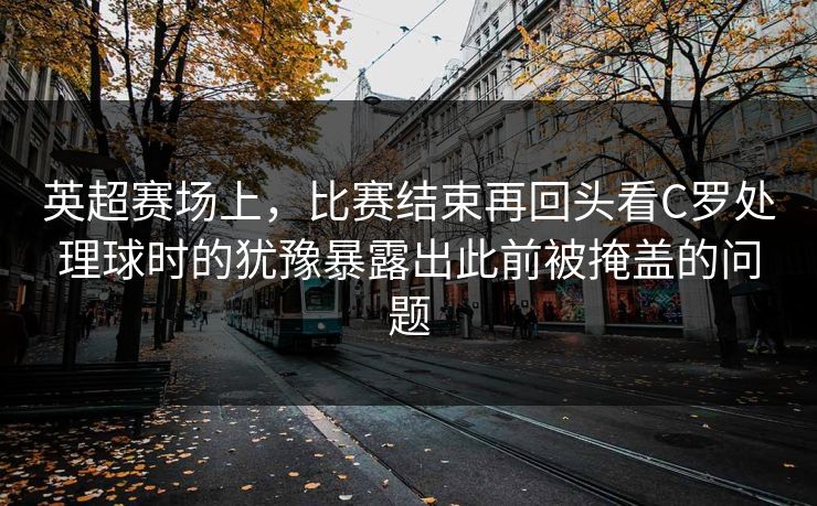 英超赛场上，比赛结束再回头看C罗处理球时的犹豫暴露出此前被掩盖的问题  第1张