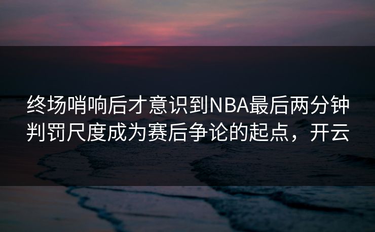 终场哨响后才意识到NBA最后两分钟判罚尺度成为赛后争论的起点，开云  第1张