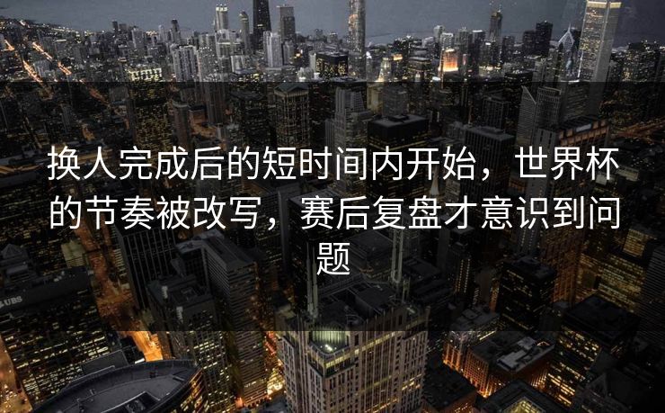 换人完成后的短时间内开始,世界杯的节奏被改写,赛后复盘才意识到问题 第1张 换人完成后的短时间内开始,世界杯的节奏被改写,赛后复盘才意识到问题 第1张