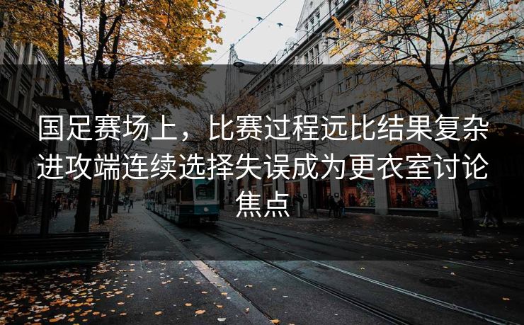 国足赛场上，比赛过程远比结果复杂进攻端连续选择失误成为更衣室讨论焦点  第1张