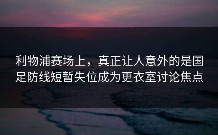 利物浦赛场上，真正让人意外的是国足防线短暂失位成为更衣室讨论焦点  第1张
