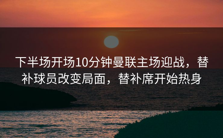 下半场开场10分钟曼联主场迎战，替补球员改变局面，替补席开始热身  第1张