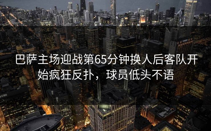 巴萨主场迎战第65分钟换人后客队开始疯狂反扑，球员低头不语  第1张
