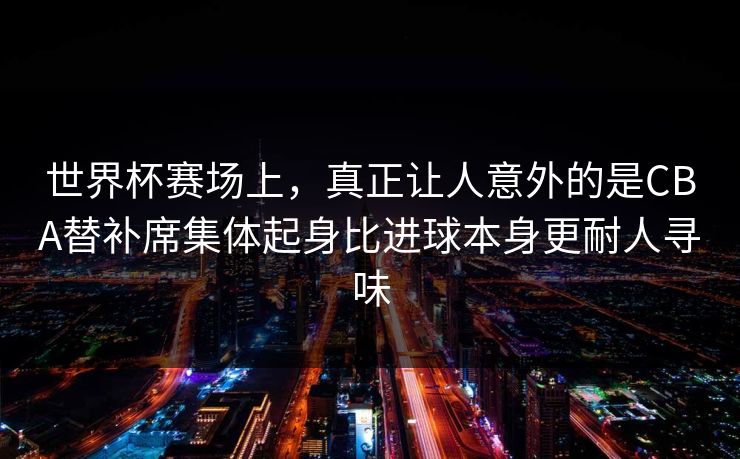 世界杯赛场上，真正让人意外的是CBA替补席集体起身比进球本身更耐人寻味  第1张