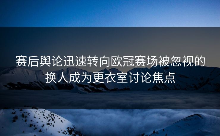 赛后舆论迅速转向欧冠赛场被忽视的换人成为更衣室讨论焦点  第1张