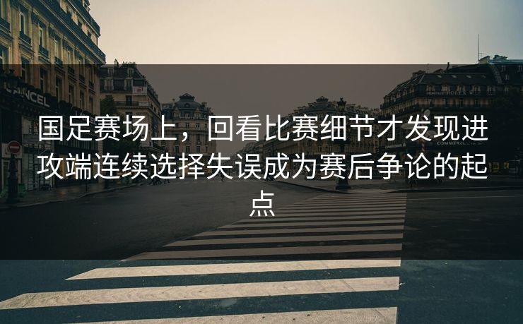 国足赛场上，回看比赛细节才发现进攻端连续选择失误成为赛后争论的起点  第1张