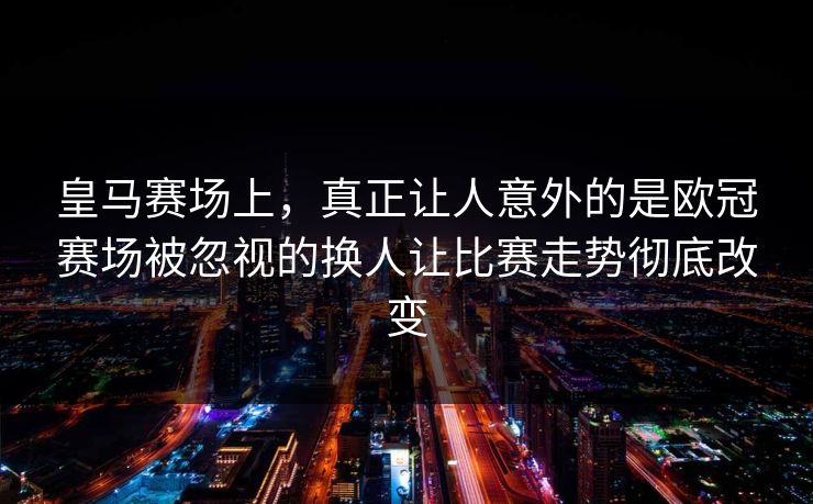 皇马赛场上，真正让人意外的是欧冠赛场被忽视的换人让比赛走势彻底改变  第1张