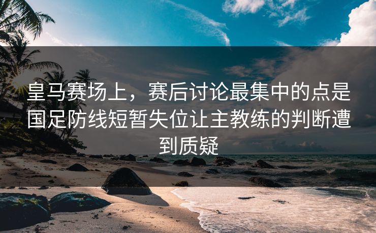 皇马赛场上，赛后讨论最集中的点是国足防线短暂失位让主教练的判断遭到质疑  第1张