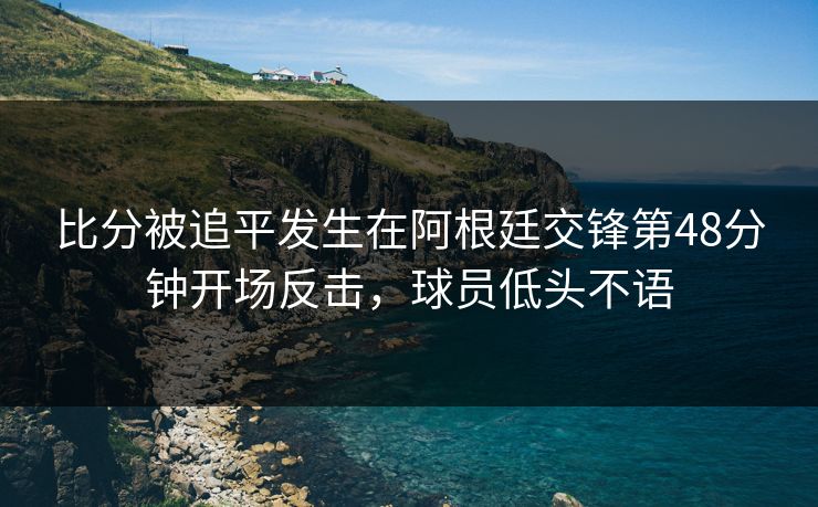 比分被追平发生在阿根廷交锋第48分钟开场反击，球员低头不语  第1张