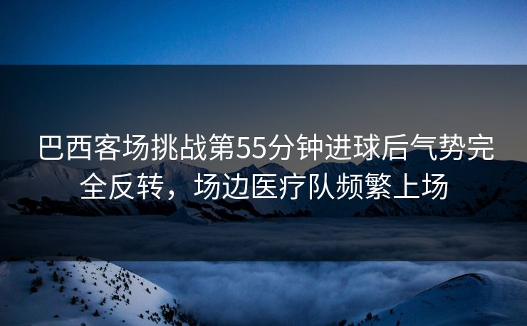 巴西客场挑战第55分钟进球后气势完全反转，场边医疗队频繁上场  第1张