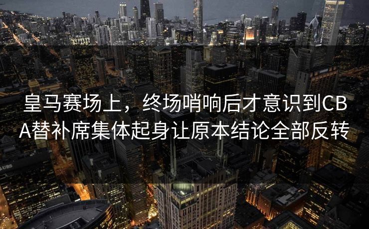 皇马赛场上，终场哨响后才意识到CBA替补席集体起身让原本结论全部反转