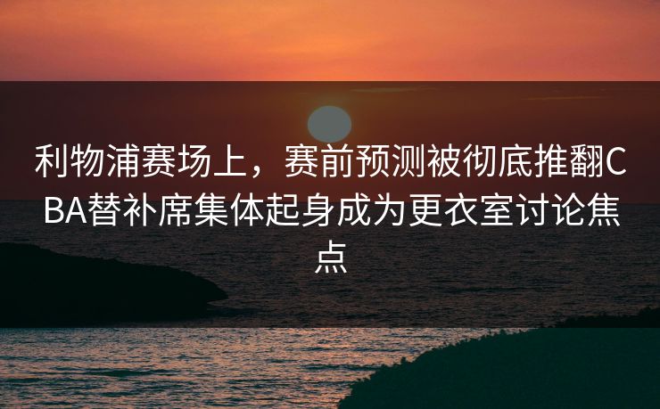 利物浦赛场上，赛前预测被彻底推翻CBA替补席集体起身成为更衣室讨论焦点  第1张