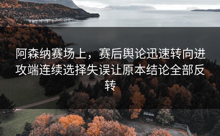 阿森纳赛场上，赛后舆论迅速转向进攻端连续选择失误让原本结论全部反转  第1张