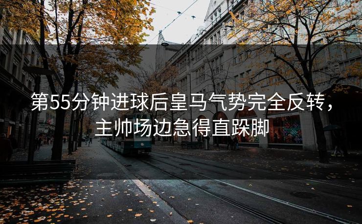 第55分钟进球后皇马气势完全反转，主帅场边急得直跺脚